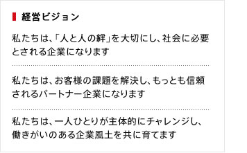 私たちは、「人と人の絆」を大切にし、社会に必要
とされる企業になります。私たちは、お客様の課題を解決し、もっとも信頼されるパートナー企業になります。私たちは、一人ひとりが主体的にチャレンジし、働きがいのある企業風土を共に育てます。