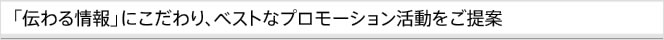 「伝わる情報」にこだわり、ベストなプロモーション活動をご提案