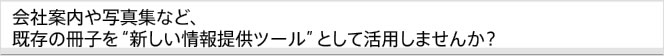 会社案内や写真集など、既存の冊子を“新しい情報提供ツール”として活用しませんか？