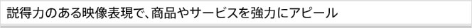 説得力のある映像表現で、商品やサービスを強力にアピール